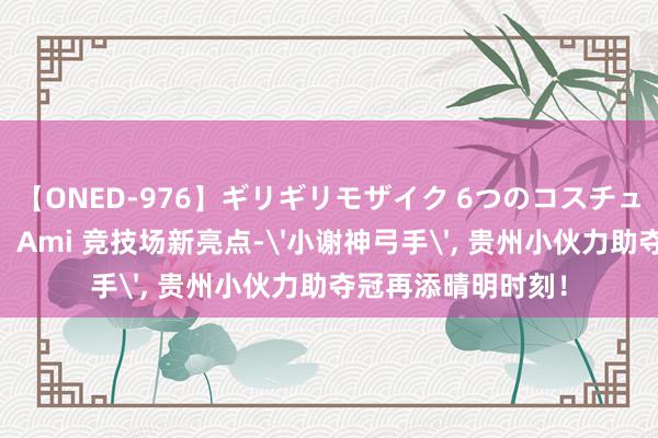 【ONED-976】ギリギリモザイク 6つのコスチュームでパコパコ！ Ami 竞技场新亮点-'小谢神弓手', 贵州小伙力助夺冠再添晴明时刻！