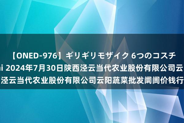 【ONED-976】ギリギリモザイク 6つのコスチュームでパコパコ！ Ami 2024年7月30日陕西泾云当代农业股份有限公司云阳蔬菜批发阛阓价钱行情