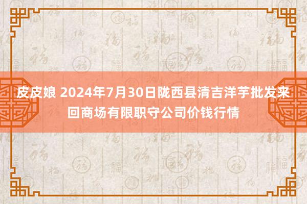 皮皮娘 2024年7月30日陇西县清吉洋芋批发来回商场有限职守公司价钱行情