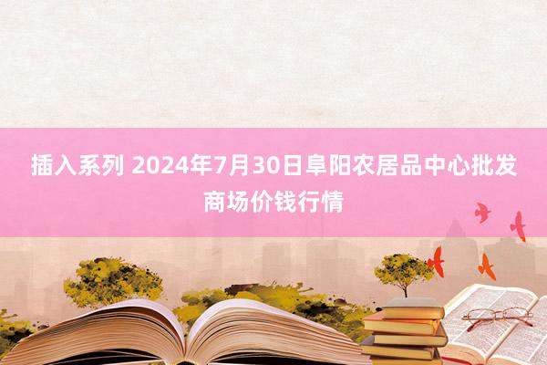 插入系列 2024年7月30日阜阳农居品中心批发商场价钱行情