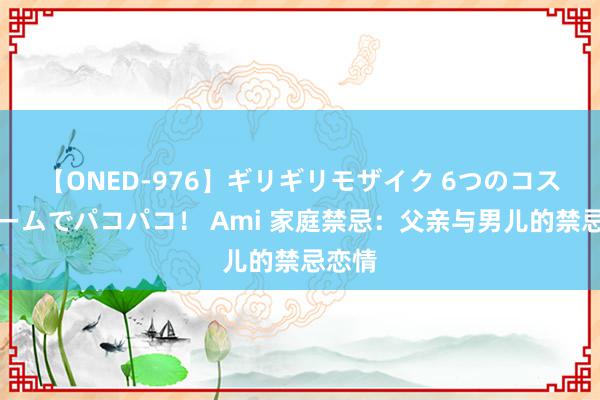 【ONED-976】ギリギリモザイク 6つのコスチュームでパコパコ！ Ami 家庭禁忌：父亲与男儿的禁忌恋情