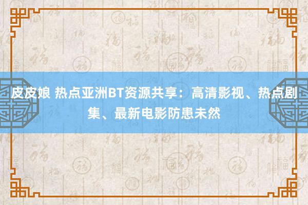 皮皮娘 热点亚洲BT资源共享：高清影视、热点剧集、最新电影防患未然