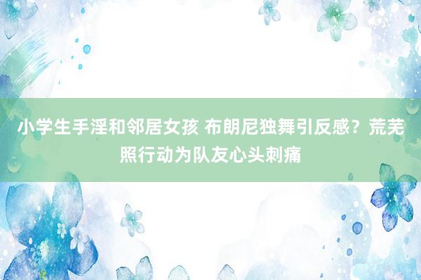 小学生手淫和邻居女孩 布朗尼独舞引反感？荒芜照行动为队友心头刺痛