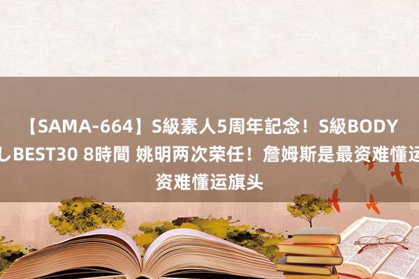 【SAMA-664】S級素人5周年記念！S級BODY中出しBEST30 8時間 姚明两次荣任！詹姆斯是最资难懂运旗头