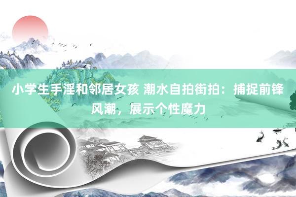 小学生手淫和邻居女孩 潮水自拍街拍：捕捉前锋风潮，展示个性魔力