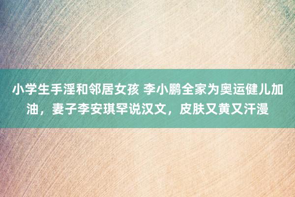 小学生手淫和邻居女孩 李小鹏全家为奥运健儿加油，妻子李安琪罕说汉文，皮肤又黄又汗漫