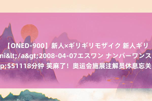 【ONED-900】新人×ギリギリモザイク 新人ギリギリモザイク Ami</a>2008-04-07エスワン ナンバーワンスタイル&$S1118分钟 笑麻了！奥运会施展注解员休息忘关麦跟女友撒娇，世界东说念主民齐知说念了