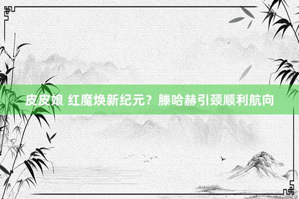 皮皮娘 红魔焕新纪元？滕哈赫引颈顺利航向