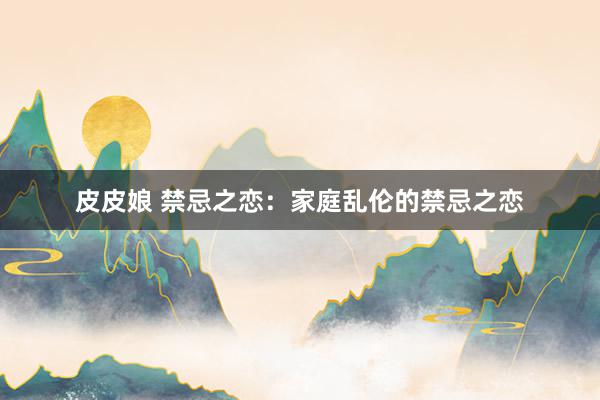 皮皮娘 禁忌之恋：家庭乱伦的禁忌之恋