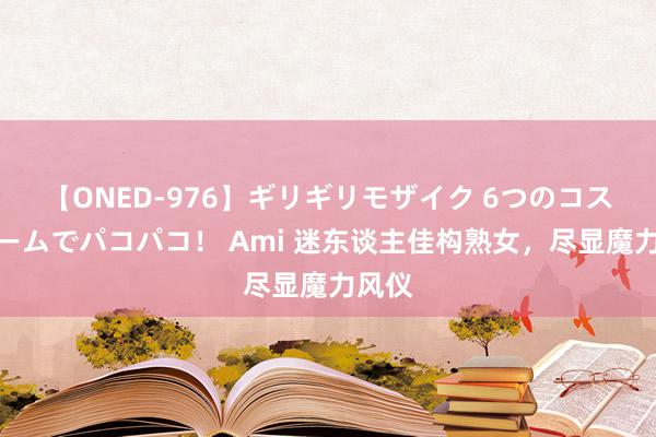 【ONED-976】ギリギリモザイク 6つのコスチュームでパコパコ！ Ami 迷东谈主佳构熟女，尽显魔力风仪