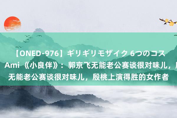 【ONED-976】ギリギリモザイク 6つのコスチュームでパコパコ！ Ami 《小良伴》：郭京飞无能老公赛谈很对味儿，殷桃上演得胜的女作者