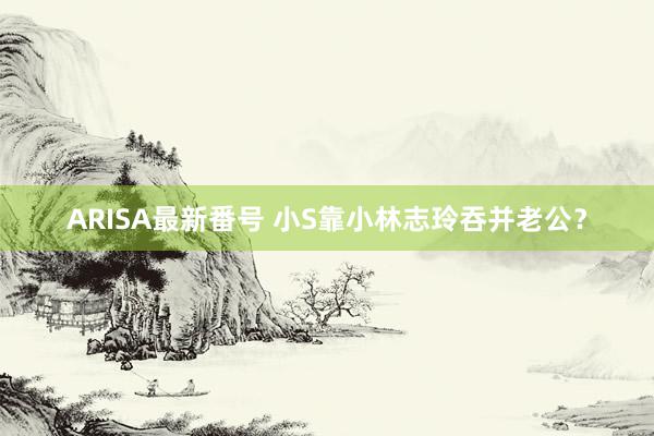 ARISA最新番号 小S靠小林志玲吞并老公？