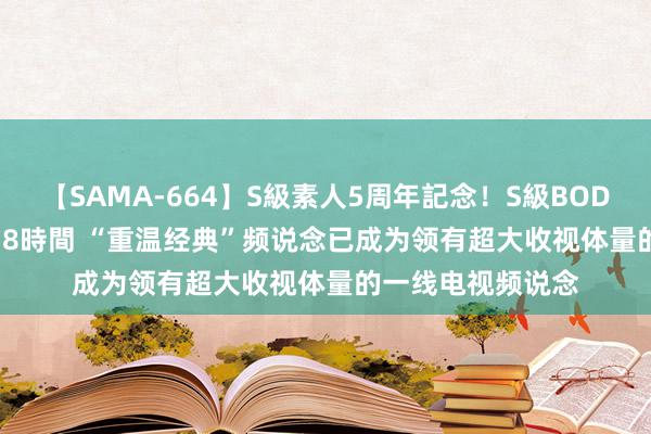 【SAMA-664】S級素人5周年記念！S級BODY中出しBEST30 8時間 “重温经典”频说念已成为领有超大收视体量的一线电视频说念