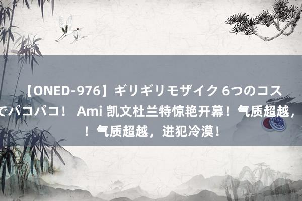 【ONED-976】ギリギリモザイク 6つのコスチュームでパコパコ！ Ami 凯文杜兰特惊艳开幕！气质超越，进犯冷漠！