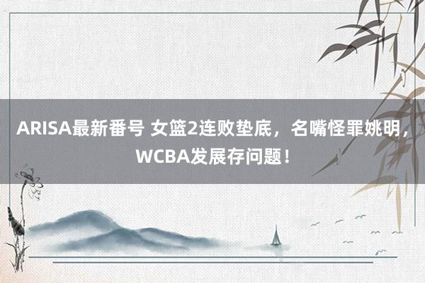 ARISA最新番号 女篮2连败垫底，名嘴怪罪姚明，WCBA发展存问题！