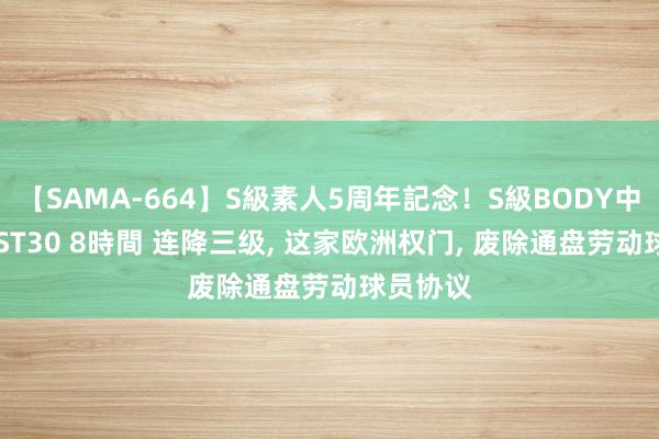 【SAMA-664】S級素人5周年記念！S級BODY中出しBEST30 8時間 连降三级, 这家欧洲权门, 废除通盘劳动球员协议