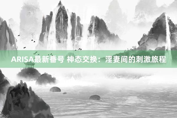 ARISA最新番号 神态交换：淫妻间的刺激旅程