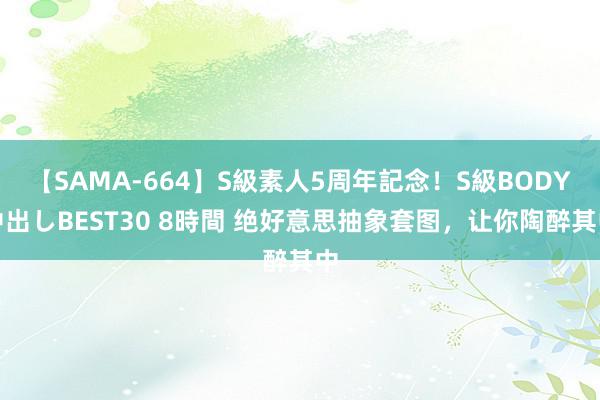 【SAMA-664】S級素人5周年記念！S級BODY中出しBEST30 8時間 绝好意思抽象套图，让你陶醉其中