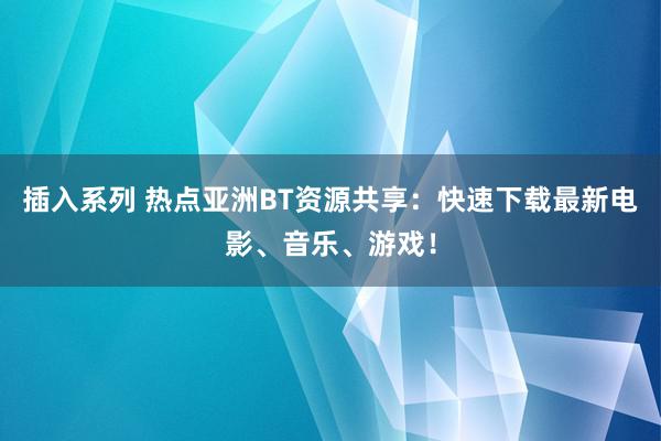 插入系列 热点亚洲BT资源共享：快速下载最新电影、音乐、游戏！