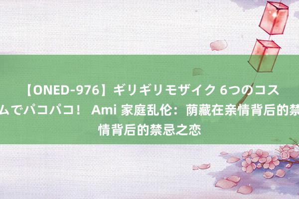 【ONED-976】ギリギリモザイク 6つのコスチュームでパコパコ！ Ami 家庭乱伦：荫藏在亲情背后的禁忌之恋