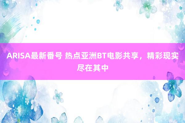 ARISA最新番号 热点亚洲BT电影共享，精彩现实尽在其中