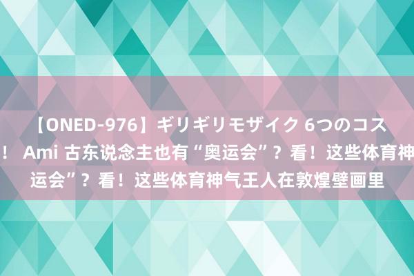 【ONED-976】ギリギリモザイク 6つのコスチュームでパコパコ！ Ami 古东说念主也有“奥运会”？看！这些体育神气王人在敦煌壁画里