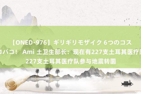 【ONED-976】ギリギリモザイク 6つのコスチュームでパコパコ！ Ami 土卫生部长：现在有227支土耳其医疗队参与地震转圜