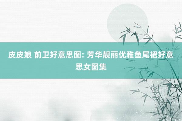 皮皮娘 前卫好意思图: 芳华靓丽优雅鱼尾裙好意思女图集