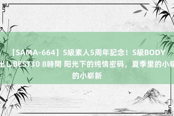 【SAMA-664】S級素人5周年記念！S級BODY中出しBEST30 8時間 阳光下的纯情密码，夏季里的小崭新