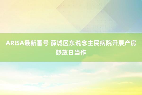 ARISA最新番号 薛城区东说念主民病院开展产房怒放日当作