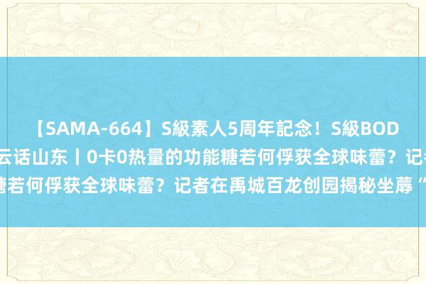 【SAMA-664】S級素人5周年記念！S級BODY中出しBEST30 8時間 云话山东丨0卡0热量的功能糖若何俘获全球味蕾？记者在禹城百龙创园揭秘坐蓐“黑科技”