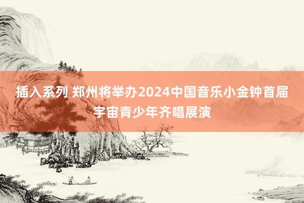 插入系列 郑州将举办2024中国音乐小金钟首届宇宙青少年齐唱展演