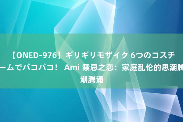 【ONED-976】ギリギリモザイク 6つのコスチュームでパコパコ！ Ami 禁忌之恋：家庭乱伦的思潮腾涌