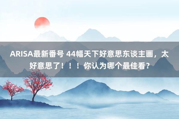 ARISA最新番号 44幅天下好意思东谈主画，太好意思了！！！你认为哪个最佳看？