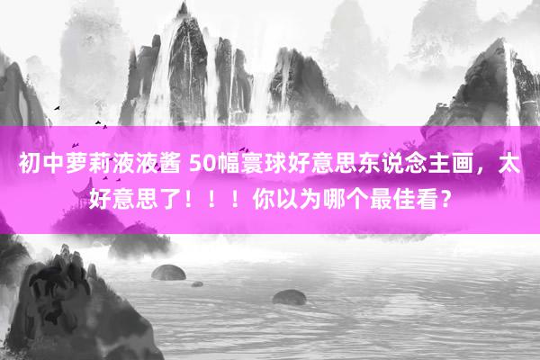 初中萝莉液液酱 50幅寰球好意思东说念主画，太好意思了！！！你以为哪个最佳看？