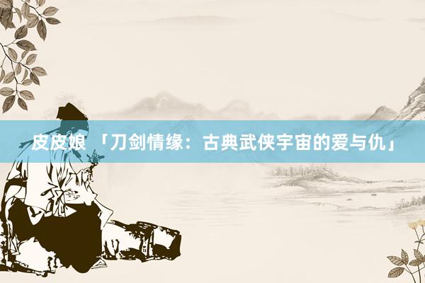 皮皮娘 「刀剑情缘：古典武侠宇宙的爱与仇」