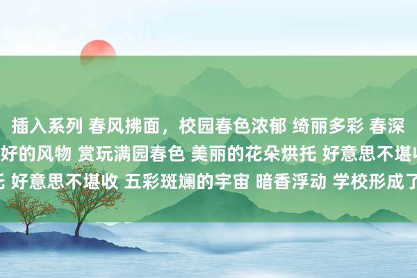 插入系列 春风拂面，校园春色浓郁 绮丽多彩 春深似海 感受春天的好意思好的风物 赏玩满园春色 美丽的花朵烘托 好意思不堪收 五彩斑斓的宇宙 暗香浮动 学校形成了娇媚的境界。