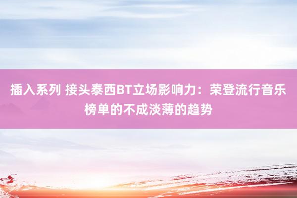 插入系列 接头泰西BT立场影响力：荣登流行音乐榜单的不成淡薄的趋势