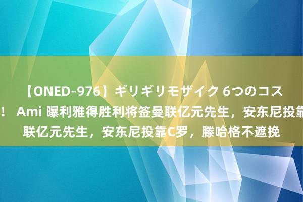 【ONED-976】ギリギリモザイク 6つのコスチュームでパコパコ！ Ami 曝利雅得胜利将签曼联亿元先生，安东尼投靠C罗，滕哈格不遮挽