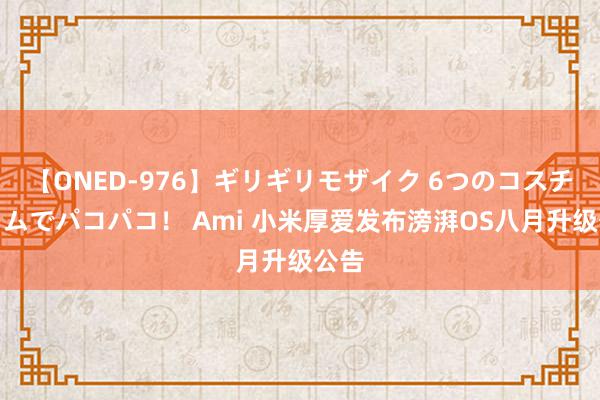 【ONED-976】ギリギリモザイク 6つのコスチュームでパコパコ！ Ami 小米厚爱发布滂湃OS八月升级公告