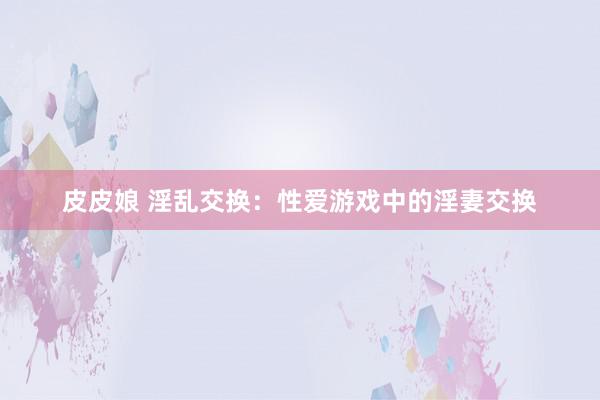 皮皮娘 淫乱交换：性爱游戏中的淫妻交换