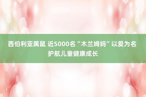 西伯利亚属鼠 近5000名“木兰姆妈”以爱为名 护航儿童健康成长