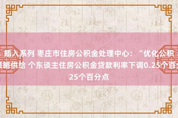 插入系列 枣庄市住房公积金处理中心：“优化公积金策略供给 个东谈主住房公积金贷款利率下调0.25个百分点