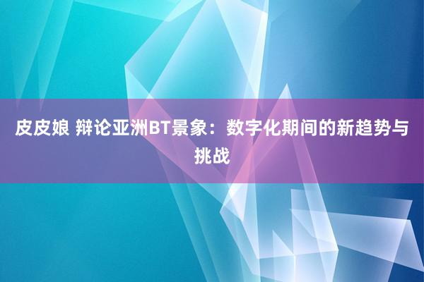 皮皮娘 辩论亚洲BT景象：数字化期间的新趋势与挑战