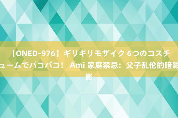 【ONED-976】ギリギリモザイク 6つのコスチュームでパコパコ！ Ami 家庭禁忌：父子乱伦的暗影