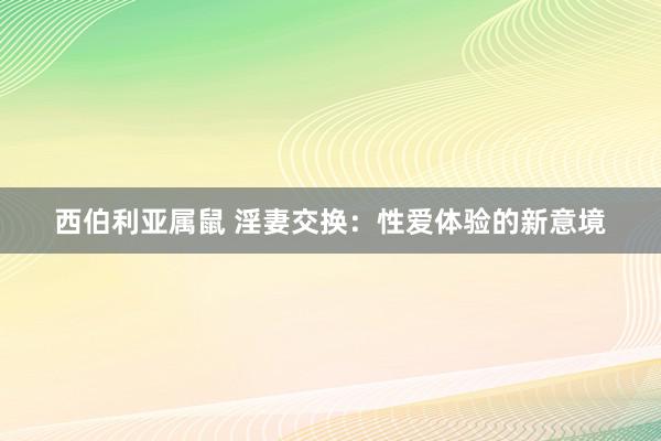 西伯利亚属鼠 淫妻交换：性爱体验的新意境