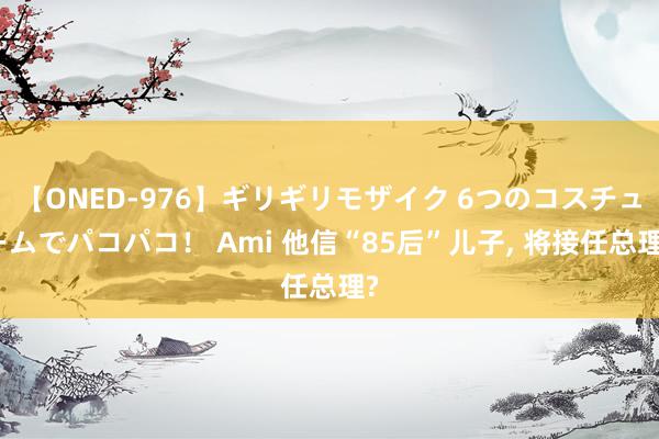 【ONED-976】ギリギリモザイク 6つのコスチュームでパコパコ！ Ami 他信“85后”儿子, 将接任总理?