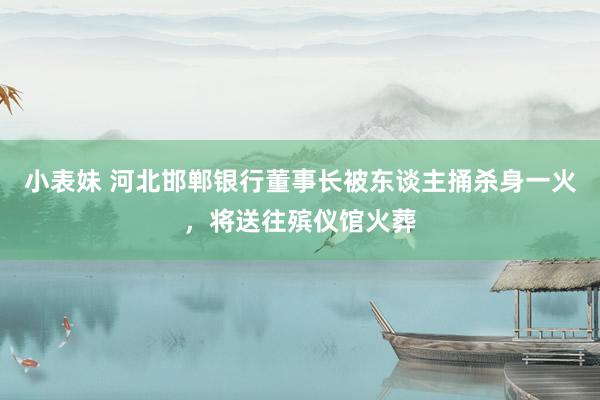 小表妹 河北邯郸银行董事长被东谈主捅杀身一火，将送往殡仪馆火葬