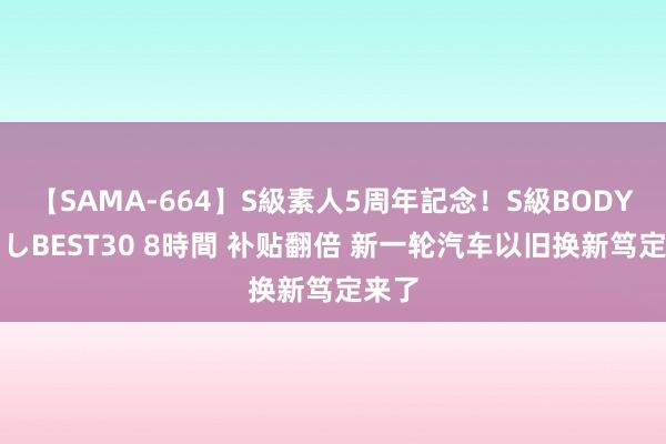 【SAMA-664】S級素人5周年記念！S級BODY中出しBEST30 8時間 补贴翻倍 新一轮汽车以旧换新笃定来了