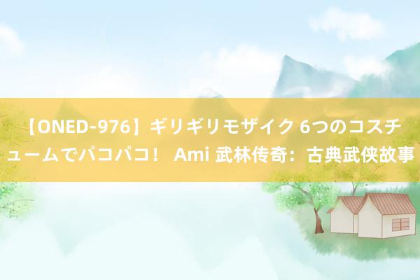 【ONED-976】ギリギリモザイク 6つのコスチュームでパコパコ！ Ami 武林传奇：古典武侠故事